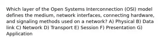 Which layer of the Open Systems Interconnection (OSI) model defines the medium, network interfaces, connecting hardware, and signaling methods used on a network? A) Physical B) Data link C) Network D) Transport E) Session F) Presentation G) Application