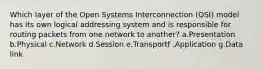 Which layer of the Open Systems Interconnection (OSI) model has its own logical addressing system and is responsible for routing packets from one network to another? a.Presentation b.Physical c.Network d.Session e.Transportf .Application g.Data link