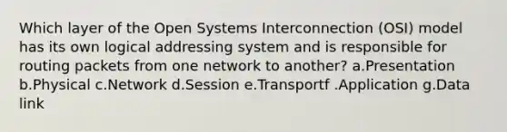 Which layer of the Open Systems Interconnection (OSI) model has its own logical addressing system and is responsible for routing packets from one network to another? a.Presentation b.Physical c.Network d.Session e.Transportf .Application g.Data link