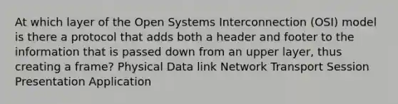 At which layer of the Open Systems Interconnection (OSI) model is there a protocol that adds both a header and footer to the information that is passed down from an upper layer, thus creating a frame? Physical Data link Network Transport Session Presentation Application