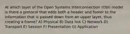 At which layer of the Open Systems Interconnection (OSI) model is there a protocol that adds both a header and footer to the information that is passed down from an upper layer, thus creating a frame? A) Physical B) Data link C) Network D) Transport E) Session F) Presentation G) Application