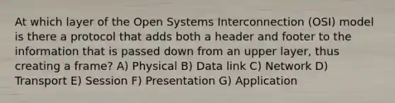 At which layer of the Open Systems Interconnection (OSI) model is there a protocol that adds both a header and footer to the information that is passed down from an upper layer, thus creating a frame? A) Physical B) Data link C) Network D) Transport E) Session F) Presentation G) Application