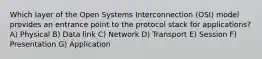 Which layer of the Open Systems Interconnection (OSI) model provides an entrance point to the protocol stack for applications? A) Physical B) Data link C) Network D) Transport E) Session F) Presentation G) Application