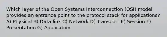 Which layer of the Open Systems Interconnection (OSI) model provides an entrance point to the protocol stack for applications? A) Physical B) Data link C) Network D) Transport E) Session F) Presentation G) Application