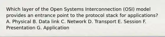 Which layer of the Open Systems Interconnection (OSI) model provides an entrance point to the protocol stack for applications? A. Physical B. Data link C. Network D. Transport E. Session F. Presentation G. Application