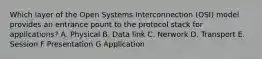 Which layer of the Open Systems Interconnection (OSI) model provides an entrance pount to the protocol stack for applications? A. Physical B. Data link C. Nerwork D. Transport E. Session F Presentation G Application