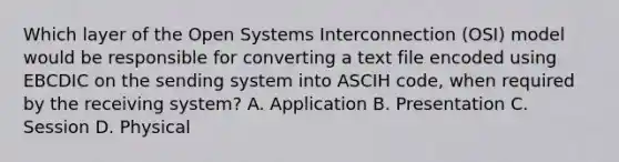 Which layer of the Open Systems Interconnection (OSI) model would be responsible for converting a text file encoded using EBCDIC on the sending system into ASCIH code, when required by the receiving system? A. Application B. Presentation C. Session D. Physical