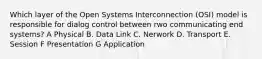 Which layer of the Open Systems Interconnection (OSI) model is responsible for dialog control between rwo communicating end systems? A Physical B. Data Link C. Nerwork D. Transport E. Session F Presentation G Application