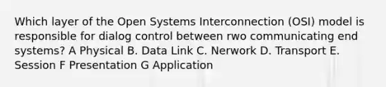 Which layer of the Open Systems Interconnection (OSI) model is responsible for dialog control between rwo communicating end systems? A Physical B. Data Link C. Nerwork D. Transport E. Session F Presentation G Application