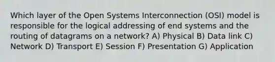 Which layer of the Open Systems Interconnection (OSI) model is responsible for the logical addressing of end systems and the routing of datagrams on a network? A) Physical B) Data link C) Network D) Transport E) Session F) Presentation G) Application