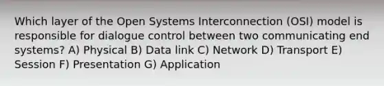 Which layer of the Open Systems Interconnection (OSI) model is responsible for dialogue control between two communicating end systems? A) Physical B) Data link C) Network D) Transport E) Session F) Presentation G) Application