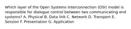 Which layer of the Open Systems Interconnection (OSI) model is responsible for dialogue control between two communicating end systems? A. Physical B. Data link C. Network D. Transport E. Session F. Presentation G. Application