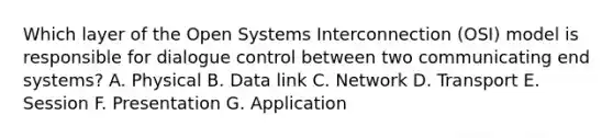 Which layer of the Open Systems Interconnection (OSI) model is responsible for dialogue control between two communicating end systems? A. Physical B. Data link C. Network D. Transport E. Session F. Presentation G. Application