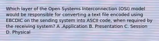 Which layer of the Open Systems Interconnection (OSI) model would be responsible for converting a text file encoded using EBCDIC on the sending system into ASCII code, when required by the receiving system? A .Application B. Presentation C. Session D. Physical