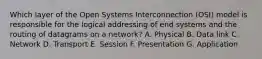 Which layer of the Open Systems Interconnection (OSI) model is responsible for the logical addressing of end systems and the routing of datagrams on a network? A. Physical B. Data link C. Network D. Transport E. Session F. Presentation G. Application