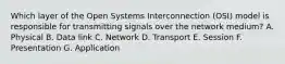 Which layer of the Open Systems Interconnection (OSI) model is responsible for transmitting signals over the network medium? A. Physical B. Data link C. Network D. Transport E. Session F. Presentation G. Application