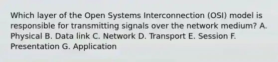 Which layer of the Open Systems Interconnection (OSI) model is responsible for transmitting signals over the network medium? A. Physical B. Data link C. Network D. Transport E. Session F. Presentation G. Application