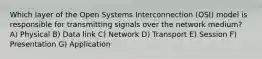 Which layer of the Open Systems Interconnection (OSI) model is responsible for transmitting signals over the network medium? A) Physical B) Data link C) Network D) Transport E) Session F) Presentation G) Application