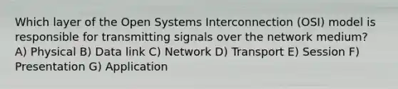 Which layer of the Open Systems Interconnection (OSI) model is responsible for transmitting signals over the network medium? A) Physical B) Data link C) Network D) Transport E) Session F) Presentation G) Application