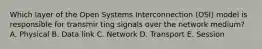 Which layer of the Open Systems Interconnection (OSI) model is responsible for transmir ting signals over the network medium? A. Physical B. Data link C. Network D. Transport E. Session