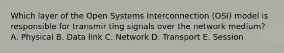 Which layer of the Open Systems Interconnection (OSI) model is responsible for transmir ting signals over the network medium? A. Physical B. Data link C. Network D. Transport E. Session