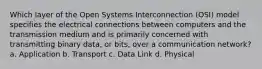 Which layer of the Open Systems Interconnection (OSI) model specifies the electrical connections between computers and the transmission medium and is primarily concerned with transmitting binary data, or bits, over a communication network? a. Application b. Transport c. Data Link d. Physical