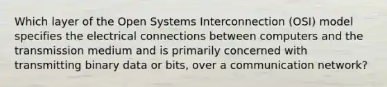 Which layer of the Open Systems Interconnection (OSI) model specifies the electrical connections between computers and the transmission medium and is primarily concerned with transmitting binary data or bits, over a communication network?