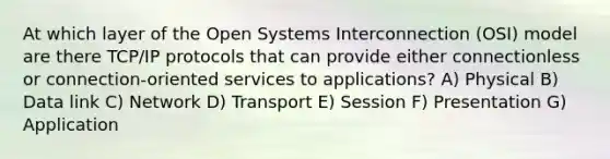 At which layer of the Open Systems Interconnection (OSI) model are there TCP/IP protocols that can provide either connectionless or connection-oriented services to applications? A) Physical B) Data link C) Network D) Transport E) Session F) Presentation G) Application