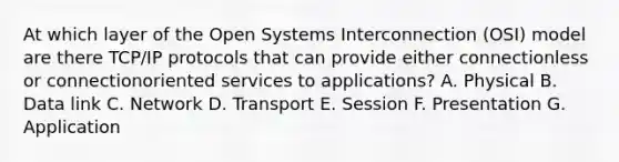 At which layer of the Open Systems Interconnection (OSI) model are there TCP/IP protocols that can provide either connectionless or connectionoriented services to applications? A. Physical B. Data link C. Network D. Transport E. Session F. Presentation G. Application