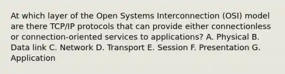 At which layer of the Open Systems Interconnection (OSI) model are there TCP/IP protocols that can provide either connectionless or connection-oriented services to applications? A. Physical B. Data link C. Network D. Transport E. Session F. Presentation G. Application