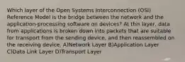 Which layer of the Open Systems Interconnection (OSI) Reference Model is the bridge between the network and the application-processing software on devices? At this layer, data from applications is broken down into packets that are suitable for transport from the sending device, and then reassembled on the receiving device. A)Network Layer B)Application Layer C)Data Link Layer D)Transport Layer