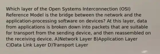 Which layer of the Open Systems Interconnection (OSI) Reference Model is the bridge between the network and the application-processing software on devices? At this layer, data from applications is broken down into packets that are suitable for transport from the sending device, and then reassembled on the receiving device. A)Network Layer B)Application Layer C)Data Link Layer D)Transport Layer