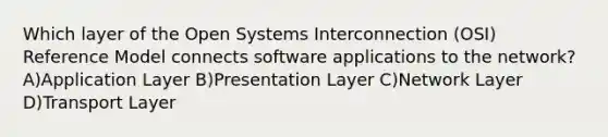 Which layer of the Open Systems Interconnection (OSI) Reference Model connects software applications to the network? A)Application Layer B)Presentation Layer C)Network Layer D)Transport Layer