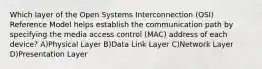 Which layer of the Open Systems Interconnection (OSI) Reference Model helps establish the communication path by specifying the media access control (MAC) address of each device? A)Physical Layer B)Data Link Layer C)Network Layer D)Presentation Layer