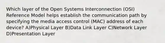 Which layer of the Open Systems Interconnection (OSI) Reference Model helps establish the communication path by specifying the media access control (MAC) address of each device? A)Physical Layer B)Data Link Layer C)Network Layer D)Presentation Layer