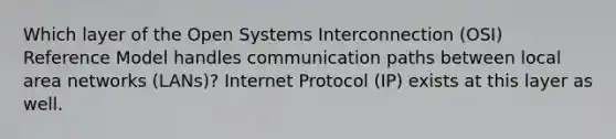 Which layer of the Open Systems Interconnection (OSI) Reference Model handles communication paths between local area networks (LANs)? Internet Protocol (IP) exists at this layer as well.