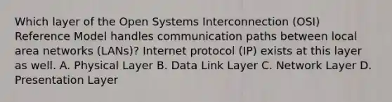 Which layer of the Open Systems Interconnection (OSI) Reference Model handles communication paths between local area networks (LANs)? Internet protocol (IP) exists at this layer as well. A. Physical Layer B. Data Link Layer C. Network Layer D. Presentation Layer