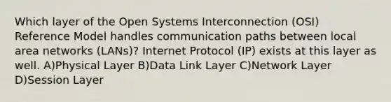 Which layer of the Open Systems Interconnection (OSI) Reference Model handles communication paths between local area networks (LANs)? Internet Protocol (IP) exists at this layer as well. A)Physical Layer B)Data Link Layer C)Network Layer D)Session Layer