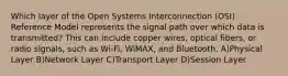 Which layer of the Open Systems Interconnection (OSI) Reference Model represents the signal path over which data is transmitted? This can include copper wires, optical fibers, or radio signals, such as Wi-Fi, WiMAX, and Bluetooth. A)Physical Layer B)Network Layer C)Transport Layer D)Session Layer