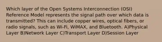 Which layer of the Open Systems Interconnection (OSI) Reference Model represents the signal path over which data is transmitted? This can include copper wires, optical fibers, or radio signals, such as Wi-Fi, WiMAX, and Bluetooth. A)Physical Layer B)Network Layer C)Transport Layer D)Session Layer