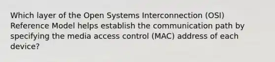 Which layer of the Open Systems Interconnection (OSI) Reference Model helps establish the communication path by specifying the media access control (MAC) address of each device?