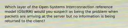 Which layer of the Open Systems Interconnection reference model (OSI/RM) would you suspect as being the problem when packets are arriving at the server but no information is being returned to the client?