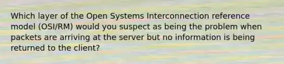 Which layer of the Open Systems Interconnection reference model (OSI/RM) would you suspect as being the problem when packets are arriving at the server but no information is being returned to the client?