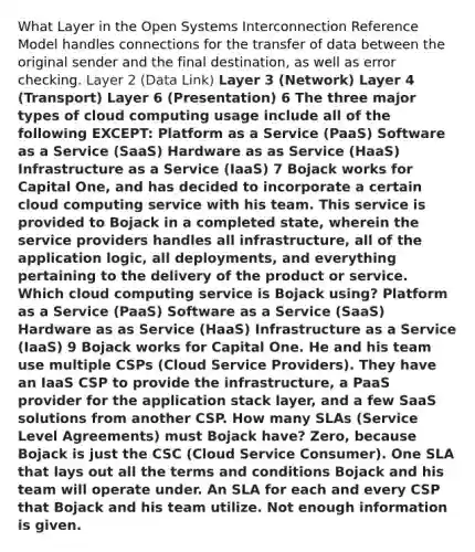 What Layer in the Open Systems Interconnection Reference Model handles connections for the transfer of data between the original sender and the final destination, as well as error checking. Layer 2 (Data Link) Layer 3 (Network) Layer 4 (Transport) Layer 6 (Presentation) 6 The three major types of cloud computing usage include all of the following EXCEPT: Platform as a Service (PaaS) Software as a Service (SaaS) Hardware as as Service (HaaS) Infrastructure as a Service (IaaS) 7 Bojack works for Capital One, and has decided to incorporate a certain cloud computing service with his team. This service is provided to Bojack in a completed state, wherein the service providers handles all infrastructure, all of the application logic, all deployments, and everything pertaining to the delivery of the product or service. Which cloud computing service is Bojack using? Platform as a Service (PaaS) Software as a Service (SaaS) Hardware as as Service (HaaS) Infrastructure as a Service (IaaS) 9 Bojack works for Capital One. He and his team use multiple CSPs (Cloud Service Providers). They have an IaaS CSP to provide the infrastructure, a PaaS provider for the application stack layer, and a few SaaS solutions from another CSP. How many SLAs (Service Level Agreements) must Bojack have? Zero, because Bojack is just the CSC (Cloud Service Consumer). One SLA that lays out all the terms and conditions Bojack and his team will operate under. An SLA for each and every CSP that Bojack and his team utilize. Not enough information is given.