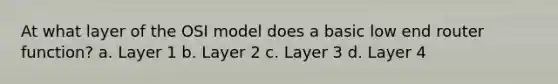 At what layer of the OSI model does a basic low end router function? a. Layer 1 b. Layer 2 c. Layer 3 d. Layer 4