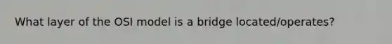 What layer of the OSI model is a bridge located/operates?