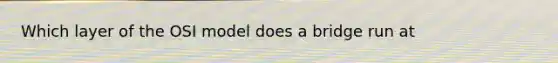 Which layer of the OSI model does a bridge run at