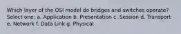 Which layer of the OSI model do bridges and switches operate? Select one: a. Application b. Presentation c. Session d. Transport e. Network f. Data Link g. Physical