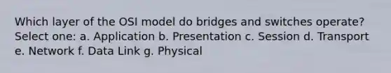 Which layer of the OSI model do bridges and switches operate? Select one: a. Application b. Presentation c. Session d. Transport e. Network f. Data Link g. Physical