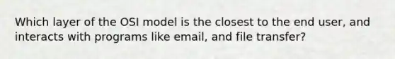 Which layer of the OSI model is the closest to the end user, and interacts with programs like email, and file transfer?